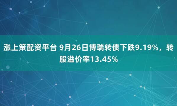 涨上策配资平台 9月26日博瑞转债下跌9.19%，转股溢价率13.45%