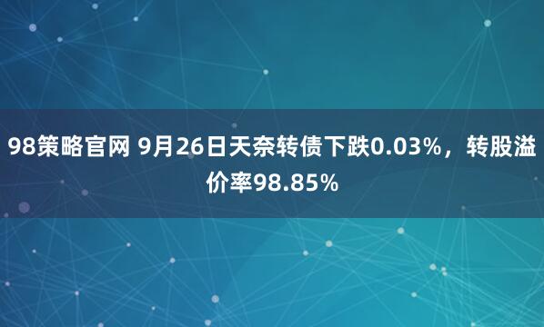 98策略官网 9月26日天奈转债下跌0.03%，转股溢价率98.85%