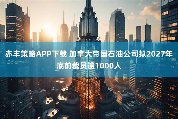 亦丰策略APP下载 加拿大帝国石油公司拟2027年底前裁员逾1000人