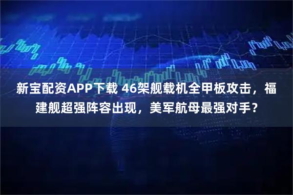 新宝配资APP下载 46架舰载机全甲板攻击，福建舰超强阵容出现，美军航母最强对手？