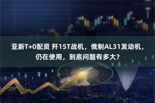 亚新T+0配资 歼15T战机，俄制AL31发动机，仍在使用，到底问题有多大？