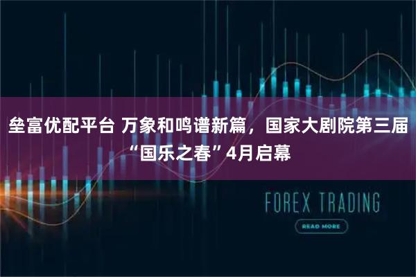 垒富优配平台 万象和鸣谱新篇，国家大剧院第三届“国乐之春”4月启幕