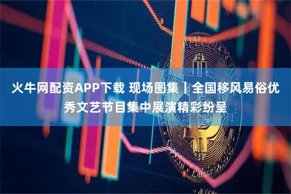 火牛网配资APP下载 现场图集｜全国移风易俗优秀文艺节目集中展演精彩纷呈