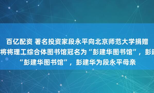 百亿配资 著名投资家段永平向北京师范大学捐赠2.2亿元！北师大将将理工综合体图书馆冠名为“彭建华图书馆”，彭建华为段永平母亲