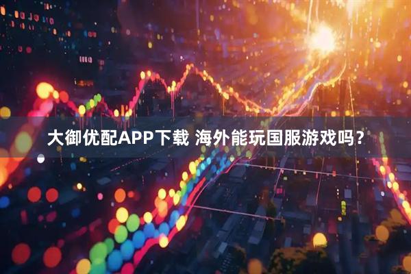 大御优配APP下载 海外能玩国服游戏吗？