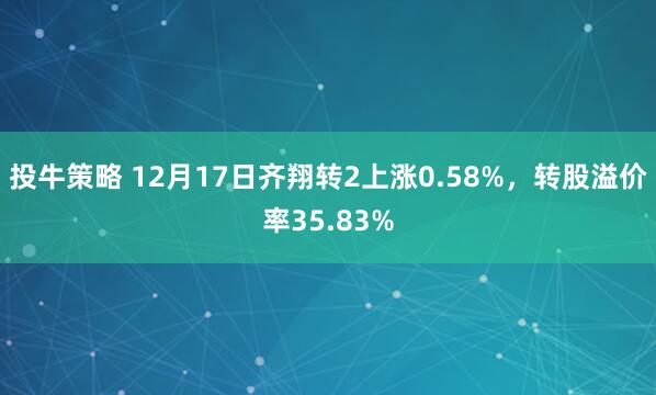投牛策略 12月17日齐翔转2上涨0.58%，转股溢价率35.83%