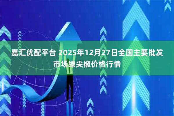 嘉汇优配平台 2025年12月27日全国主要批发市场绿尖椒价格行情