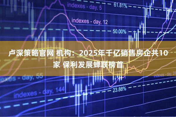 卢深策略官网 机构：2025年千亿销售房企共10家 保利发展蝉联榜首