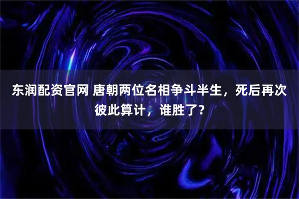 东润配资官网 唐朝两位名相争斗半生，死后再次彼此算计，谁胜了？