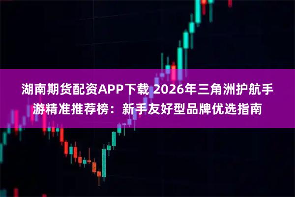 湖南期货配资APP下载 2026年三角洲护航手游精准推荐榜：新手友好型品牌优选指南