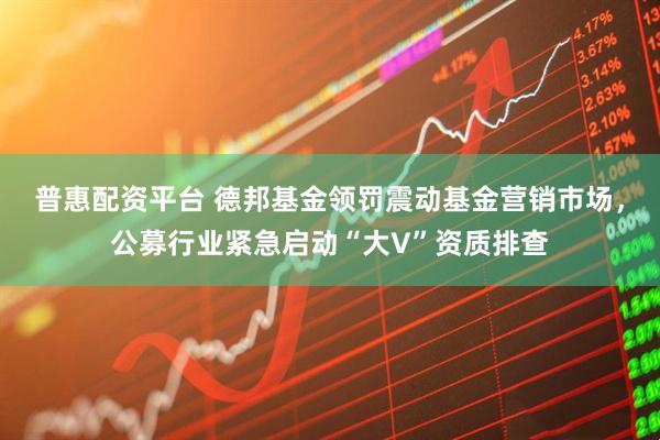 普惠配资平台 德邦基金领罚震动基金营销市场，公募行业紧急启动“大V”资质排查