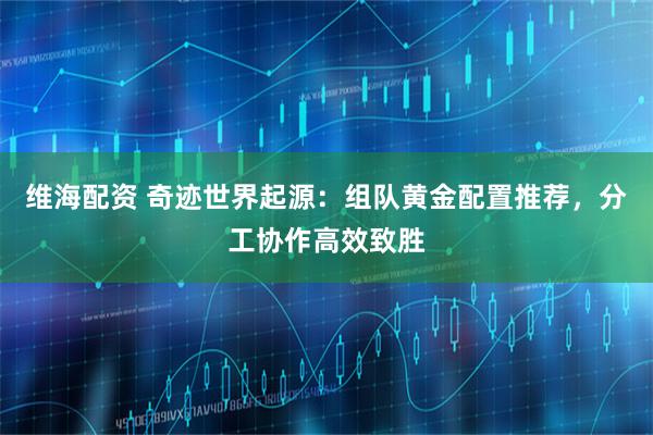 维海配资 奇迹世界起源：组队黄金配置推荐，分工协作高效致胜