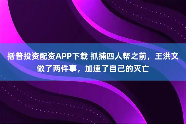 括普投资配资APP下载 抓捕四人帮之前，王洪文做了两件事，加速了自己的灭亡