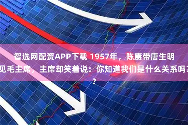 智选网配资APP下载 1957年，陈赓带唐生明见毛主席，主席却笑着说：你知道我们是什么关系吗？