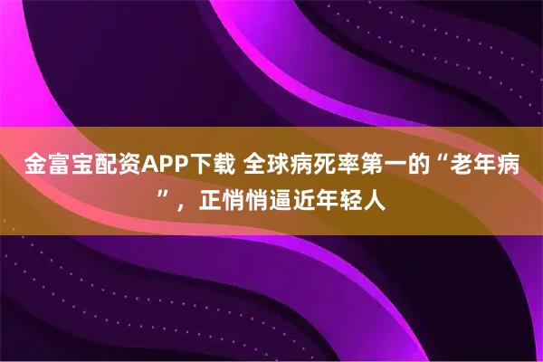 金富宝配资APP下载 全球病死率第一的“老年病”，正悄悄逼近年轻人