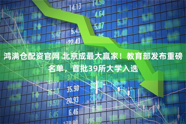 鸿满仓配资官网 北京成最大赢家！教育部发布重磅名单，首批39所大学入选