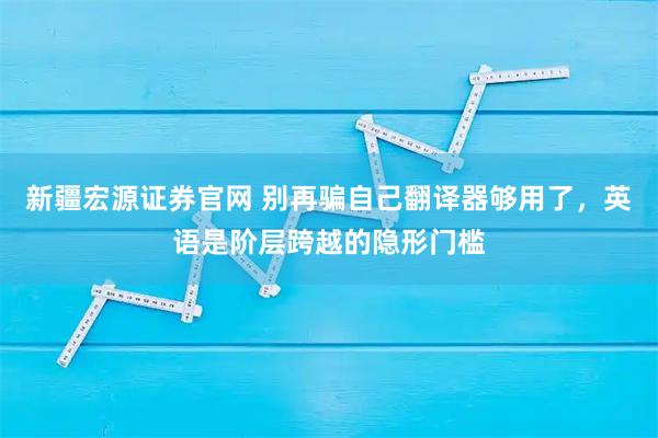 新疆宏源证券官网 别再骗自己翻译器够用了，英语是阶层跨越的隐形门槛